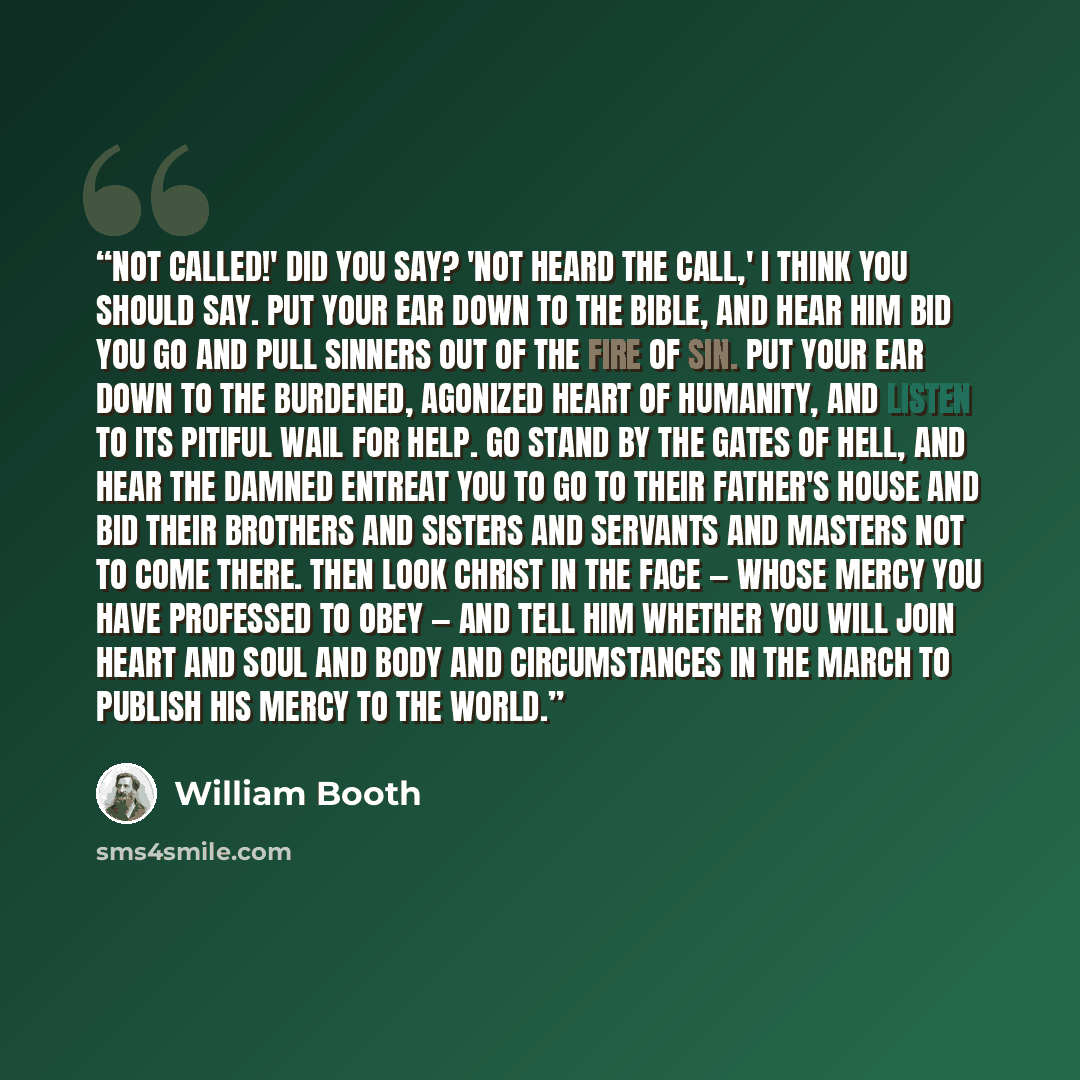 “Not called!' did you say? 'Not heard the call,' I think you should say. Put your ear down to the Bible, and hear Him bid you go and pull sinners out of the fire of sin. Put your ear down to the burdened, agonized heart of humanity, and listen to its pitiful wail for help. Go stand by the gates of…” quote by William Booth