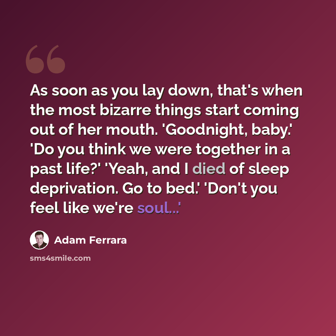 “As soon as you lay down, that's when the most bizarre things start coming out of her mouth. 'Goodnight, baby.' 'Do you think we were together in a past life?' 'Yeah, and I died of sleep deprivation. Go to bed.' 'Don't you feel like we're soul...'” quote by Adam Ferrara