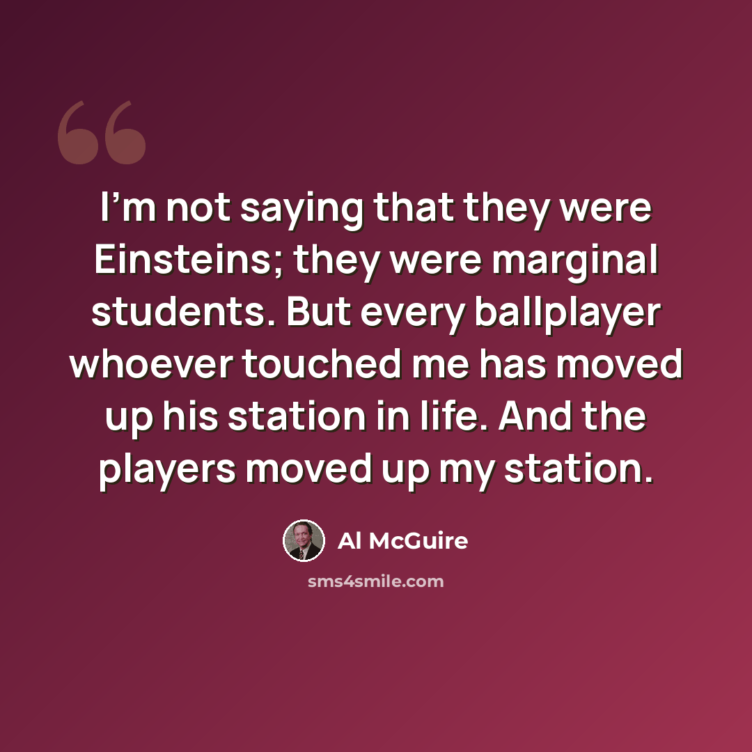“I'm not saying that they were Einsteins; they were marginal students. But every ballplayer whoever touched me has moved up his station in life. And the players moved up my station.” quote by Al McGuire
