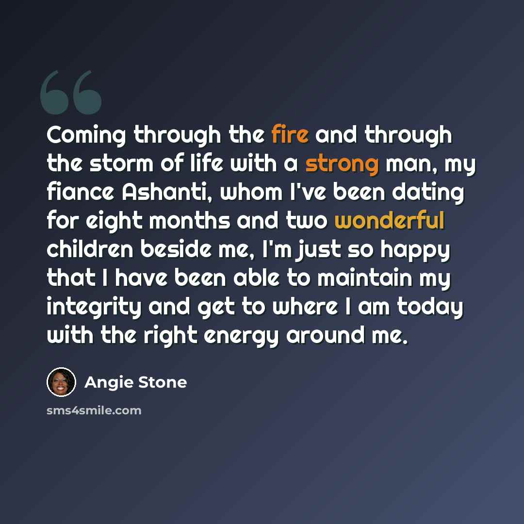 “Coming through the fire and through the storm of life with a strong man, my fiance Ashanti, whom I've been dating for eight months and two wonderful children beside me, I'm just so happy that I have been able to maintain my integrity and get to where I am today with the right energy around me.” quote by Angie Stone