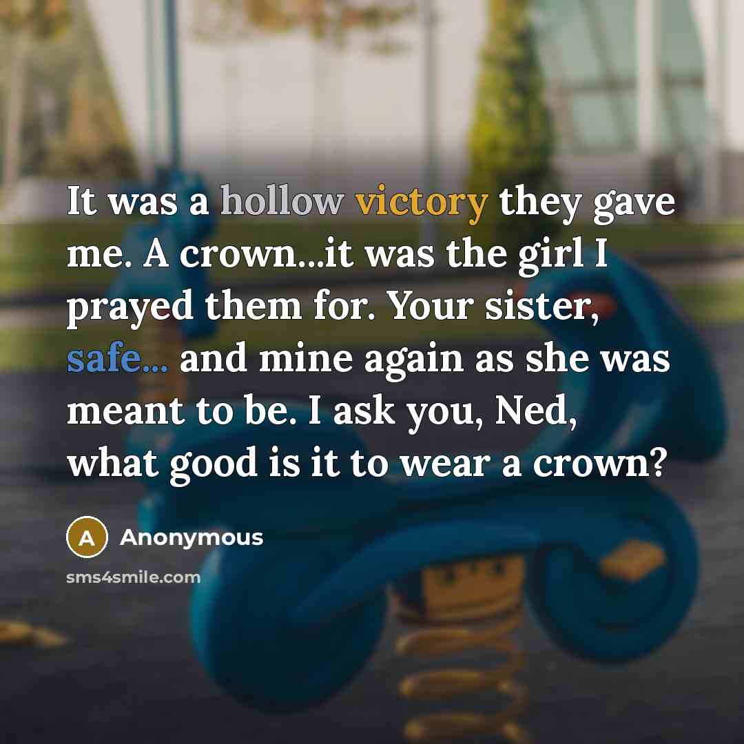 “It was a hollow victory they gave me. A crown...it was the girl I prayed them for. Your sister, safe... and mine again as she was meant to be. I ask you, Ned, what good is it to wear a crown?” quote by Anonymous