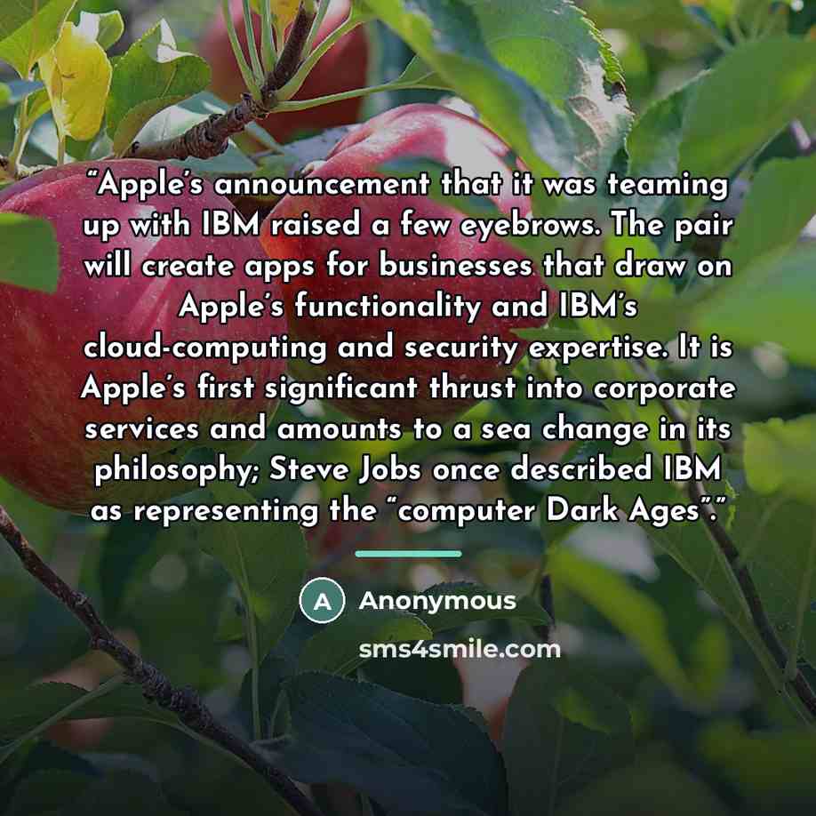 “Apple’s announcement that it was teaming up with IBM raised a few eyebrows. The pair will create apps for businesses that draw on Apple’s functionality and IBM’s cloud-computing and security expertise. It is Apple’s first significant thrust into corporate services and amounts to a sea change in…” quote by Anonymous