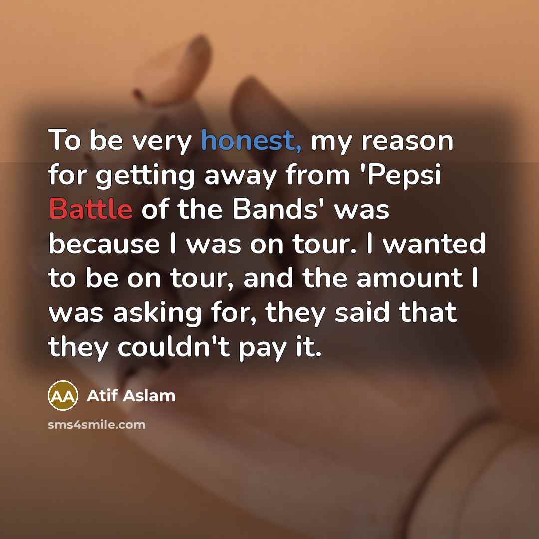 “To be very honest, my reason for getting away from 'Pepsi Battle of the Bands' was because I was on tour. I wanted to be on tour, and the amount I was asking for, they said that they couldn't pay it.” quote by Atif Aslam