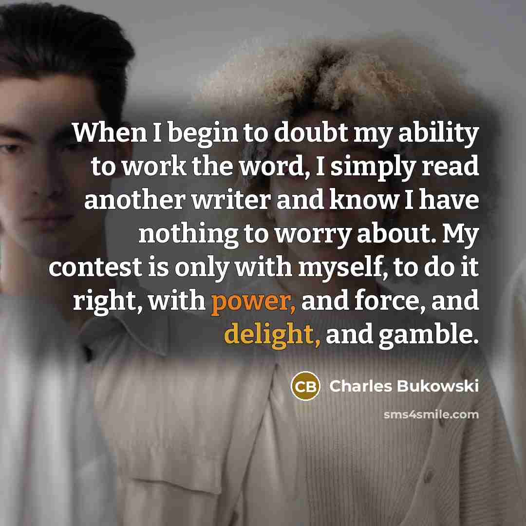 “When I begin to doubt my ability to work the word, I simply read another writer and know I have nothing to worry about. My contest is only with myself, to do it right, with power, and force, and delight, and gamble.” quote by Charles Bukowski