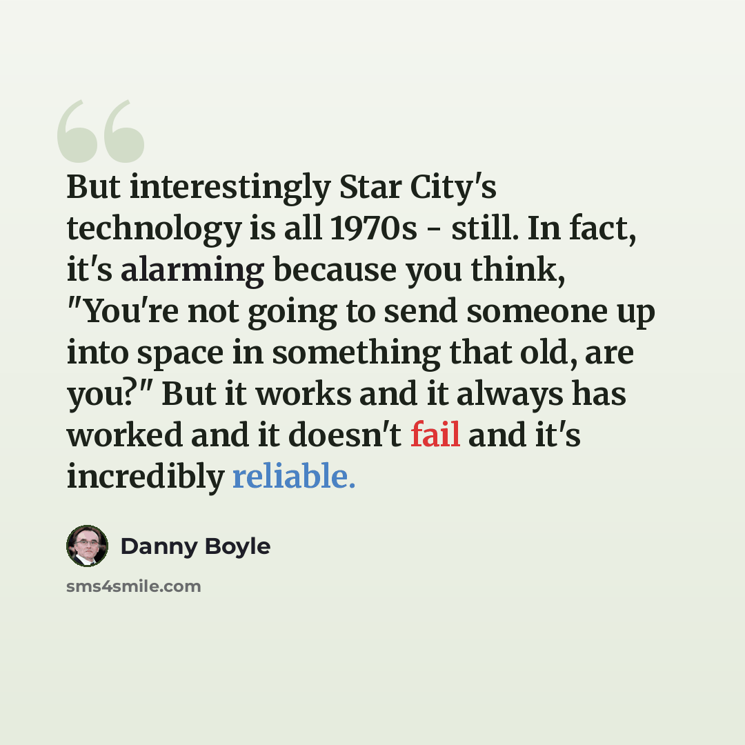 “But interestingly Star City's technology is all 1970s - still. In fact, it's alarming because you think, "You're not going to send someone up into space in something that old, are you?" But it works and it always has worked and it doesn't fail and it's incredibly reliable.” quote by Danny Boyle