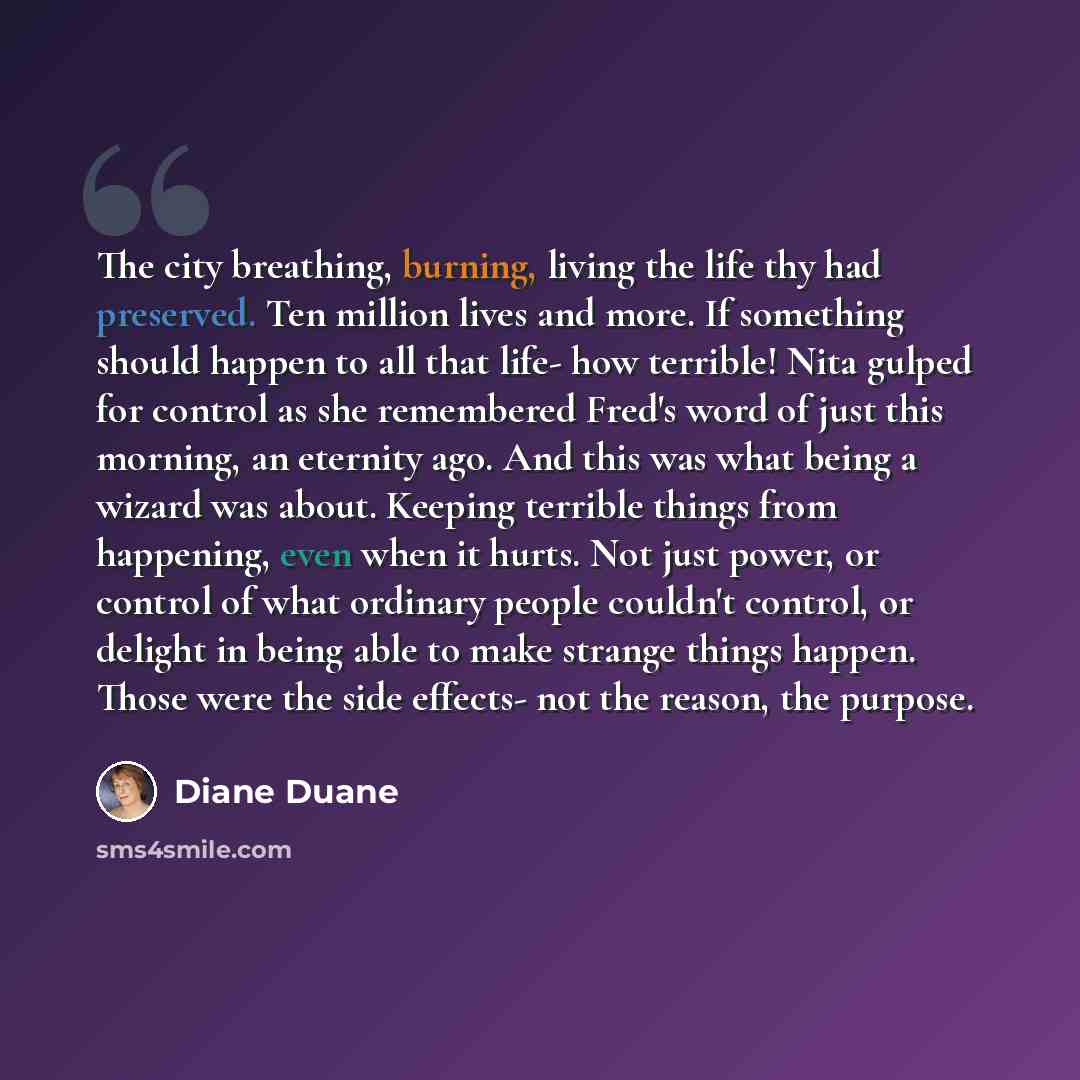 “The city breathing, burning, living the life thy had preserved. Ten million lives and more. If something should happen to all that life- how terrible! Nita gulped for control as she remembered Fred's word of just this morning, an eternity ago. And this was what being a wizard was about. Keeping…” quote by Diane Duane