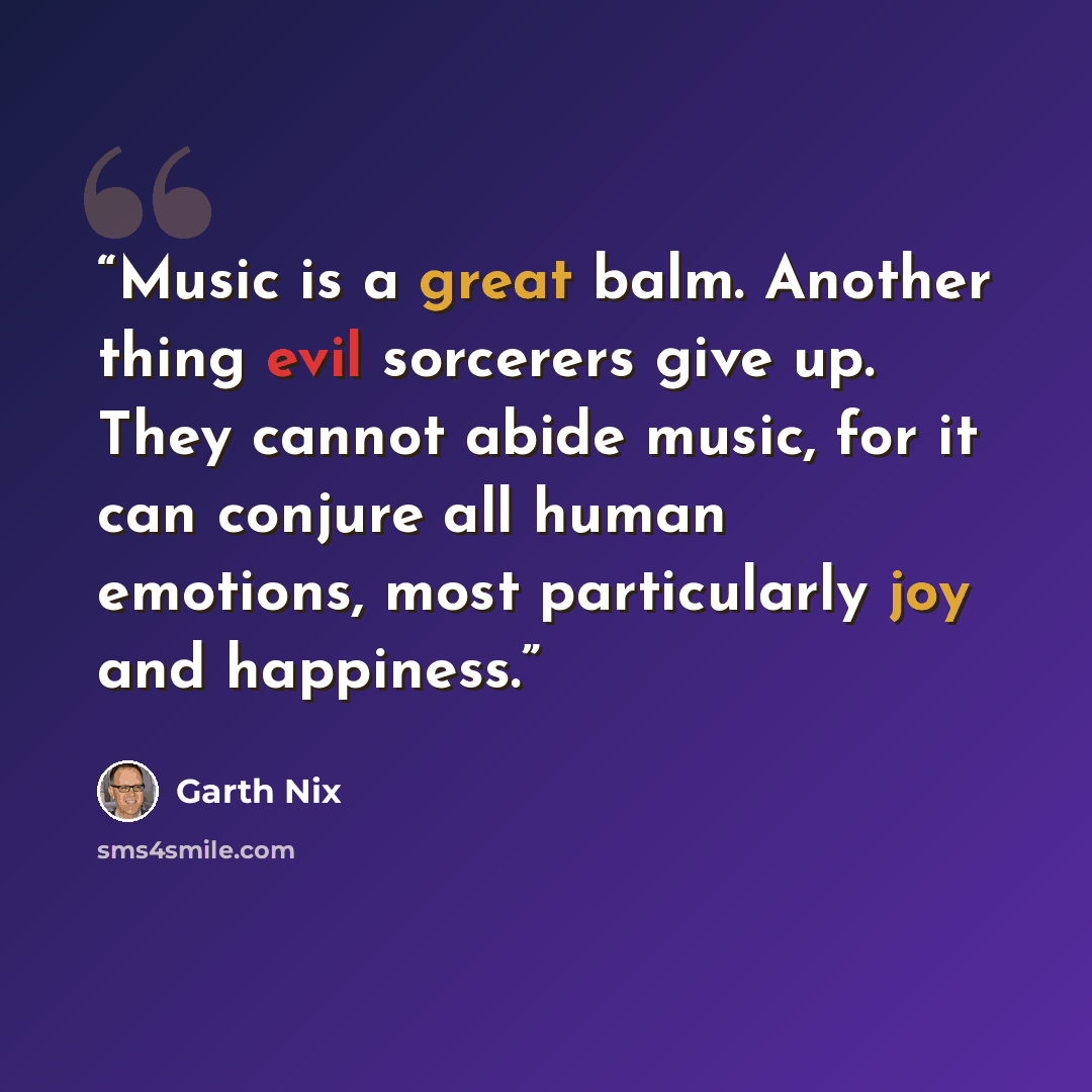 “Music is a great balm. Another thing evil sorcerers give up. They cannot abide music, for it can conjure all human emotions, most particularly joy and happiness.” quote by Garth Nix