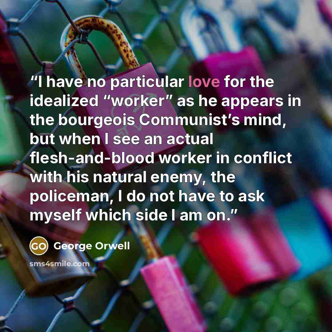 “I have no particular love for the idealized “worker” as he appears in the bourgeois Communist’s mind, but when I see an actual flesh-and-blood worker in conflict with his natural enemy, the policeman, I do not have to ask myself which side I am on.” quote by George Orwell