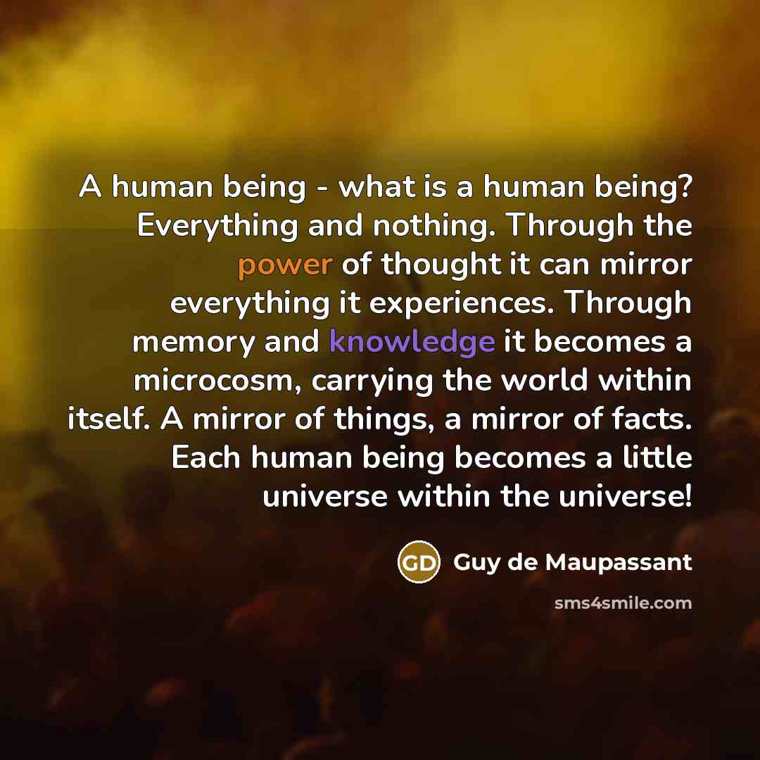 “A human being - what is a human being? Everything and nothing. Through the power of thought it can mirror everything it experiences. Through memory and knowledge it becomes a microcosm, carrying the world within itself. A mirror of things, a mirror of facts. Each human being becomes a little…” quote by Guy de Maupassant