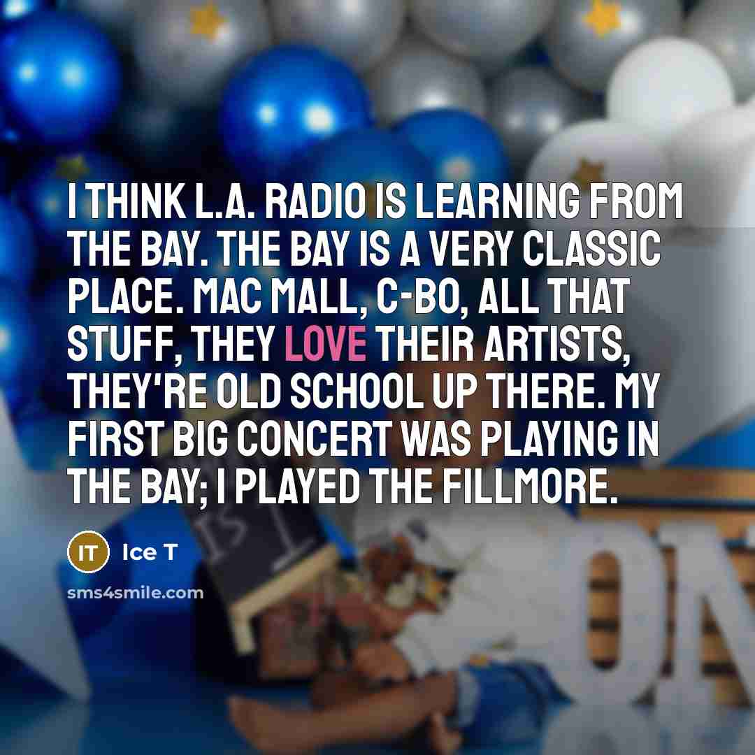 “I think L.A. radio is learning from the Bay. The Bay is a very classic place. Mac Mall, C-Bo, all that stuff, they love their artists, they're old school up there. My first big concert was playing in the Bay; I played the Fillmore.” quote by Ice T
