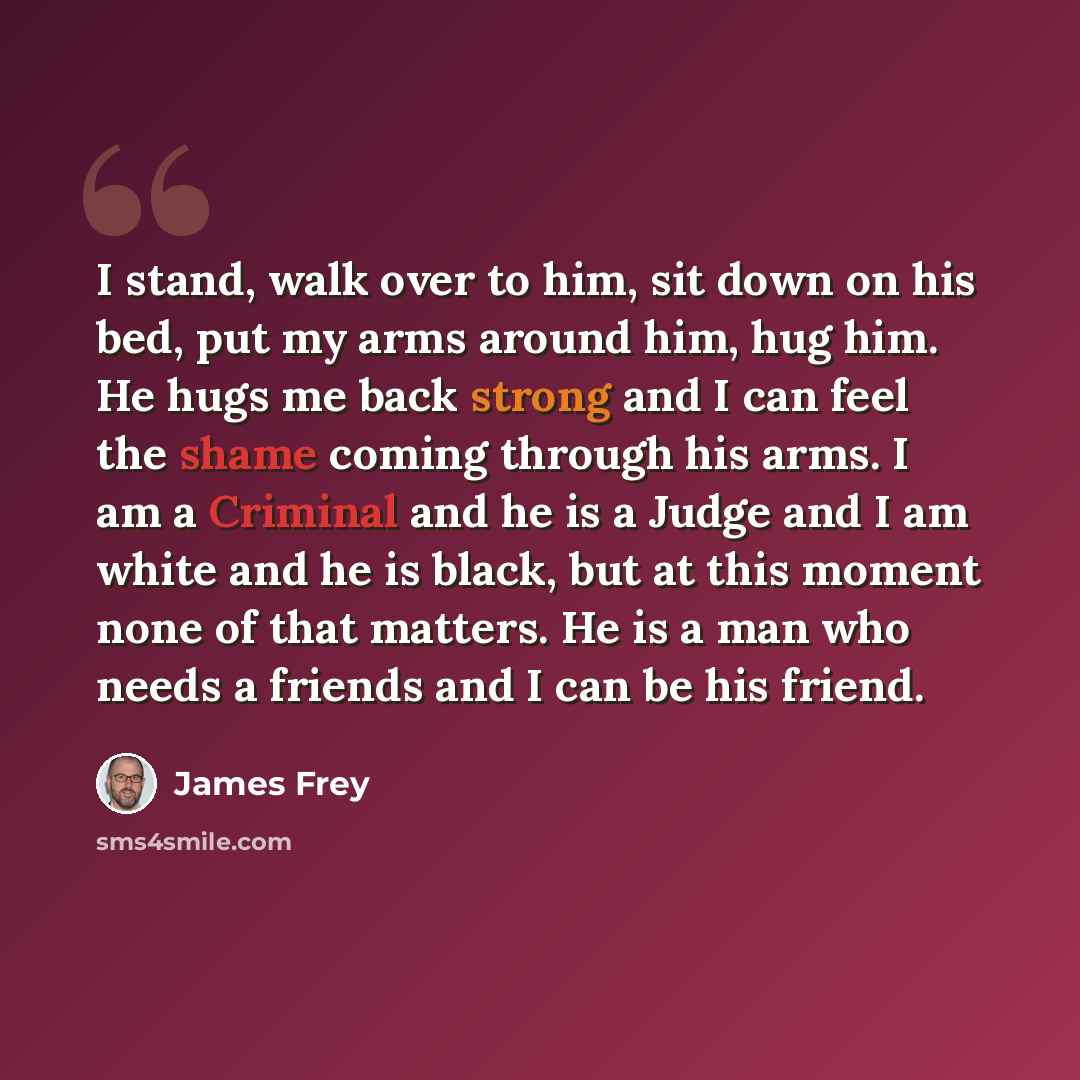 “I stand, walk over to him, sit down on his bed, put my arms around him, hug him. He hugs me back strong and I can feel the shame coming through his arms. I am a Criminal and he is a Judge and I am white and he is black, but at this moment none of that matters. He is a man who needs a friends and I…” quote by James Frey