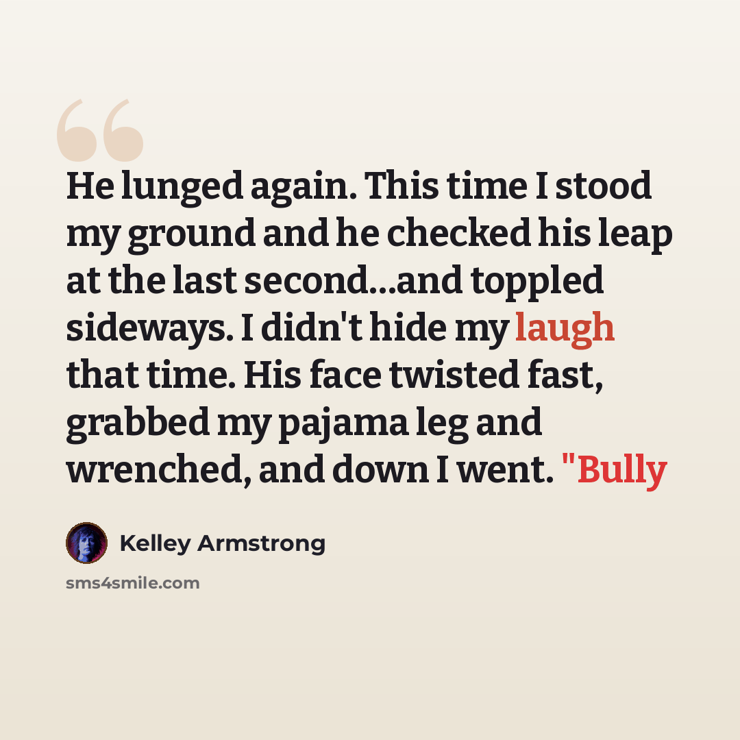 “He lunged again. This time I stood my ground and he checked his leap at the last second…and toppled sideways. I didn't hide my laugh that time. His face twisted fast, grabbed my pajama leg and wrenched, and down I went. "Bully” quote by Kelley Armstrong
