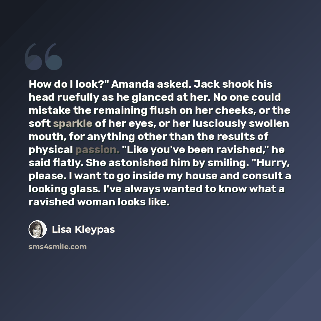 “How do I look?" Amanda asked. Jack shook his head ruefully as he glanced at her. No one could mistake the remaining flush on her cheeks, or the soft sparkle of her eyes, or her lusciously swollen mouth, for anything other than the results of physical passion. "Like you've been ravished," he said…” quote by Lisa Kleypas