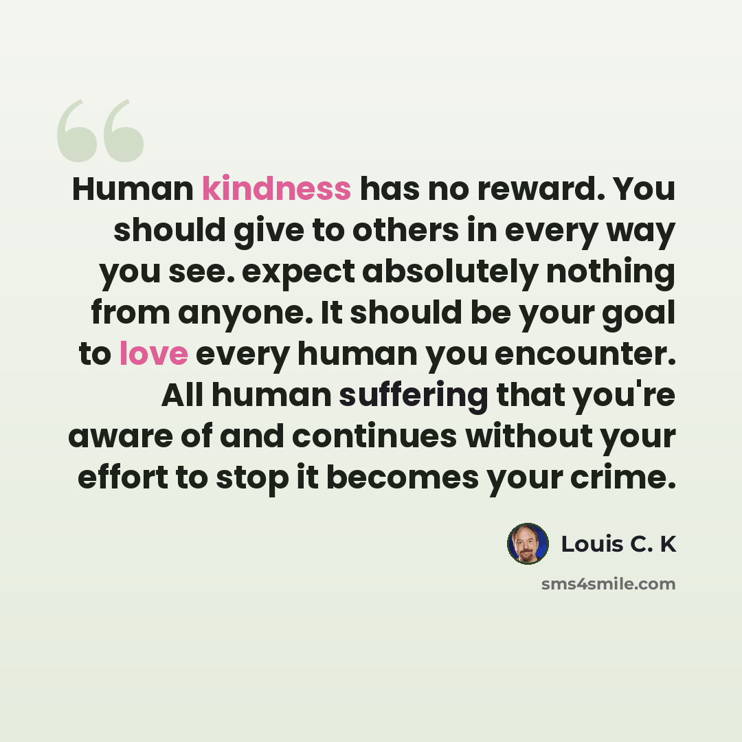 “Human kindness has no reward. You should give to others in every way you see. expect absolutely nothing from anyone. It should be your goal to love every human you encounter. All human suffering that you're aware of and continues without your effort to stop it becomes your crime.” quote by Louis C. K