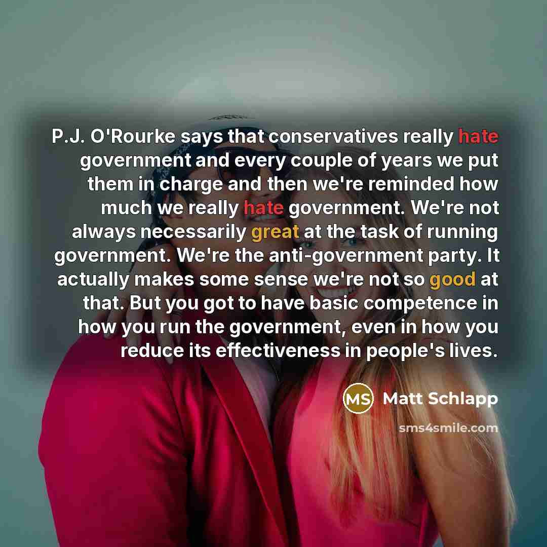 “P.J. O'Rourke says that conservatives really hate government and every couple of years we put them in charge and then we're reminded how much we really hate government. We're not always necessarily great at the task of running government. We're the anti-government party. It actually makes some…” quote by Matt Schlapp