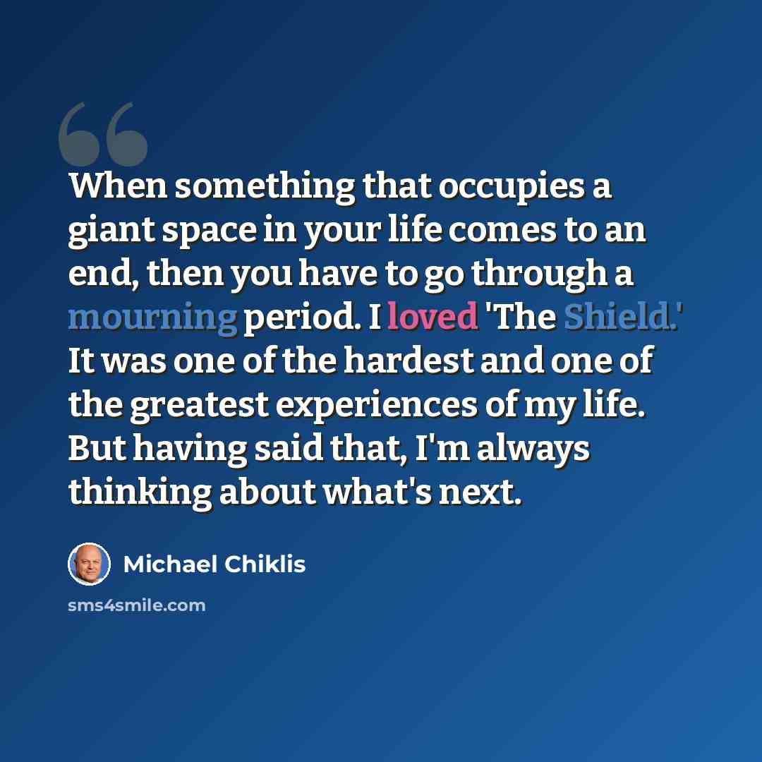 “When something that occupies a giant space in your life comes to an end, then you have to go through a mourning period. I loved 'The Shield.' It was one of the hardest and one of the greatest experiences of my life. But having said that, I'm always thinking about what's next.” quote by Michael Chiklis