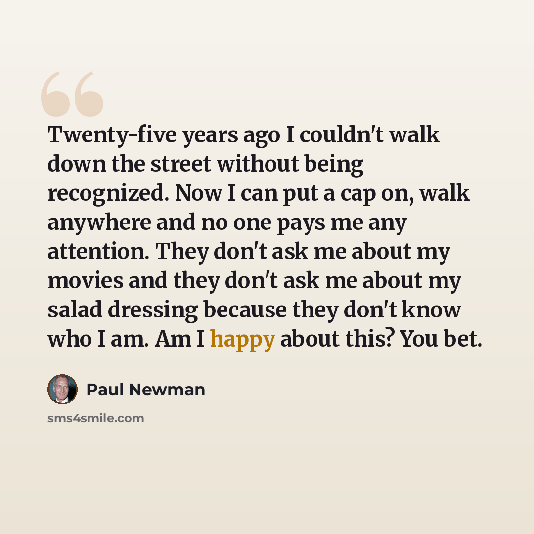 “Twenty-five years ago I couldn't walk down the street without being recognized. Now I can put a cap on, walk anywhere and no one pays me any attention. They don't ask me about my movies and they don't ask me about my salad dressing because they don't know who I am. Am I happy about this? You bet.” quote by Paul Newman