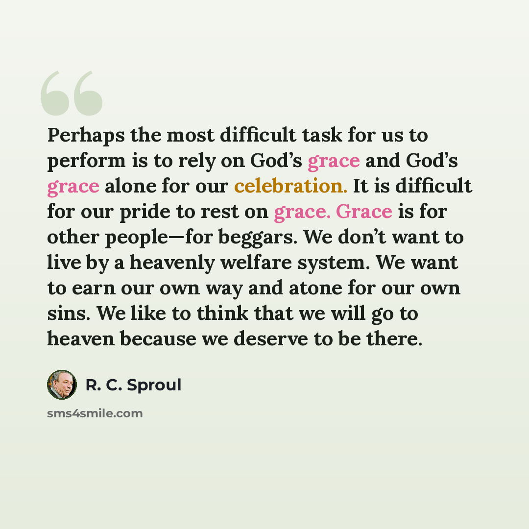 “Perhaps the most difficult task for us to perform is to rely on God’s grace and God’s grace alone for our celebration. It is difficult for our pride to rest on grace. Grace is for other people—for beggars. We don’t want to live by a heavenly welfare system. We want to earn our own way and atone…” quote by R. C. Sproul