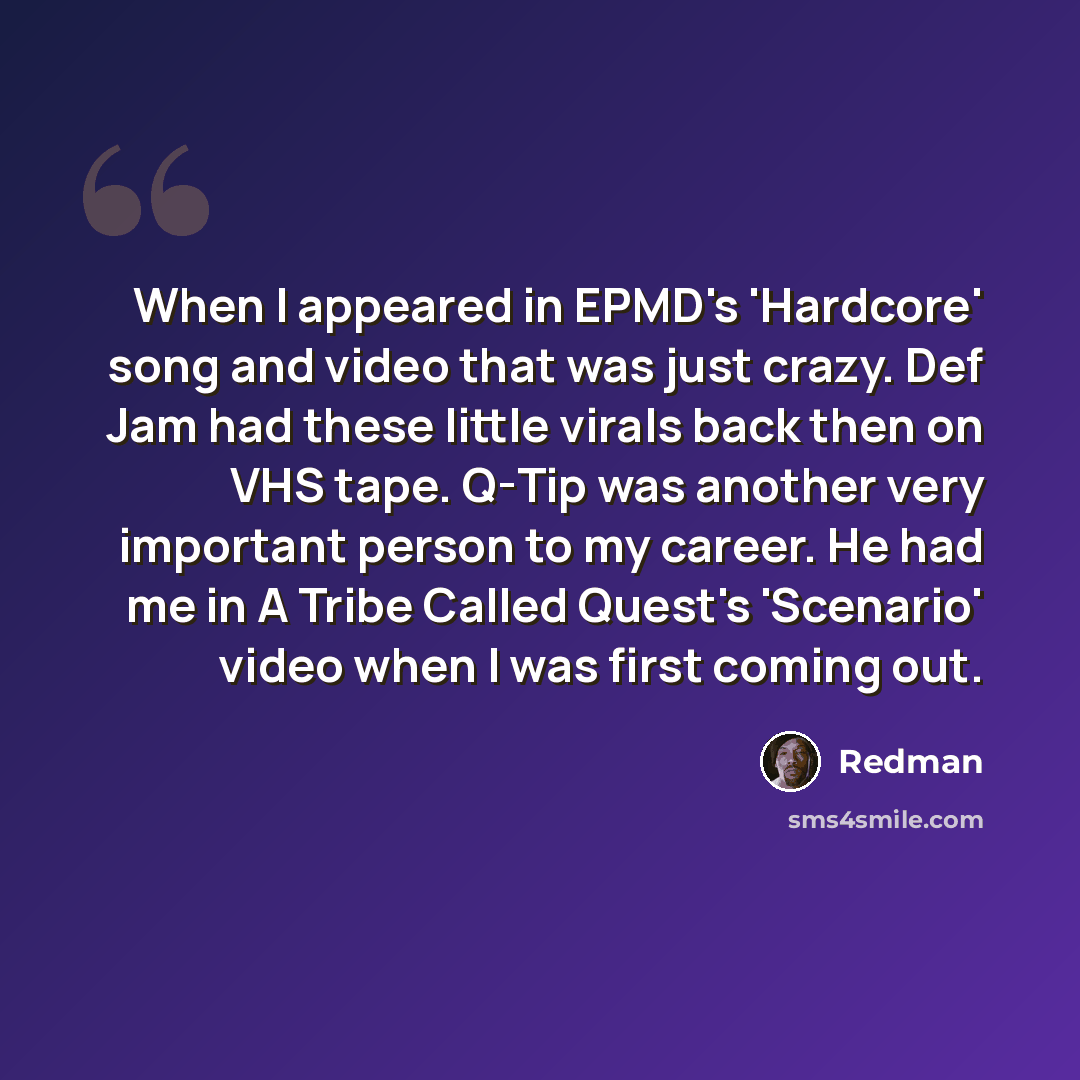 “When I appeared in EPMD's 'Hardcore' song and video that was just crazy. Def Jam had these little virals back then on VHS tape. Q-Tip was another very important person to my career. He had me in A Tribe Called Quest's 'Scenario' video when I was first coming out.” quote by Redman