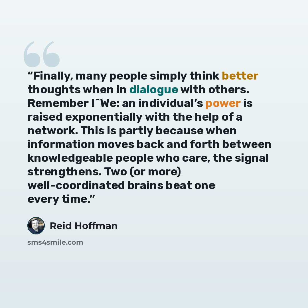 “Finally, many people simply think better thoughts when in dialogue with others. Remember I^We: an individual’s power is raised exponentially with the help of a network. This is partly because when information moves back and forth between knowledgeable people who care, the signal strengthens. Two…” quote by Reid Hoffman