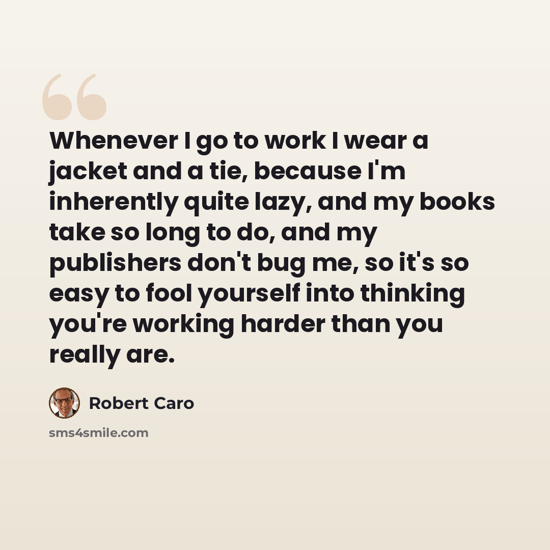 “Whenever I go to work I wear a jacket and a tie, because I'm inherently quite lazy, and my books take so long to do, and my publishers don't bug me, so it's so easy to fool yourself into thinking you're working harder than you really are.” quote by Robert Caro