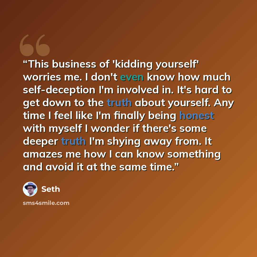 “This business of 'kidding yourself' worries me. I don't even know how much self-deception I'm involved in. It's hard to get down to the truth about yourself. Any time I feel like I'm finally being honest with myself I wonder if there's some deeper truth I'm shying away from. It amazes me how I can…” quote by Seth