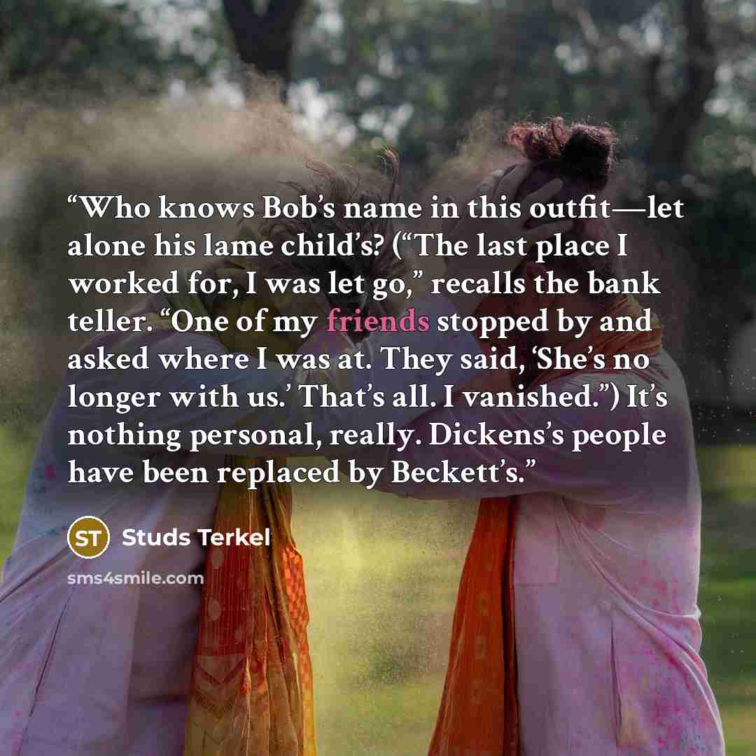 “Who knows Bob’s name in this outfit—let alone his lame child’s? (“The last place I worked for, I was let go,” recalls the bank teller. “One of my friends stopped by and asked where I was at. They said, ‘She’s no longer with us.’ That’s all. I vanished.”) It’s nothing personal, really. Dickens’s…” quote by Studs Terkel