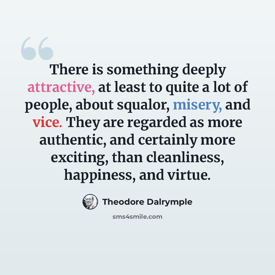 “There is something deeply attractive, at least to quite a lot of people, about squalor, misery, and vice. They are regarded as more authentic, and certainly more exciting, than cleanliness, happiness, and virtue.” quote by Theodore Dalrymple