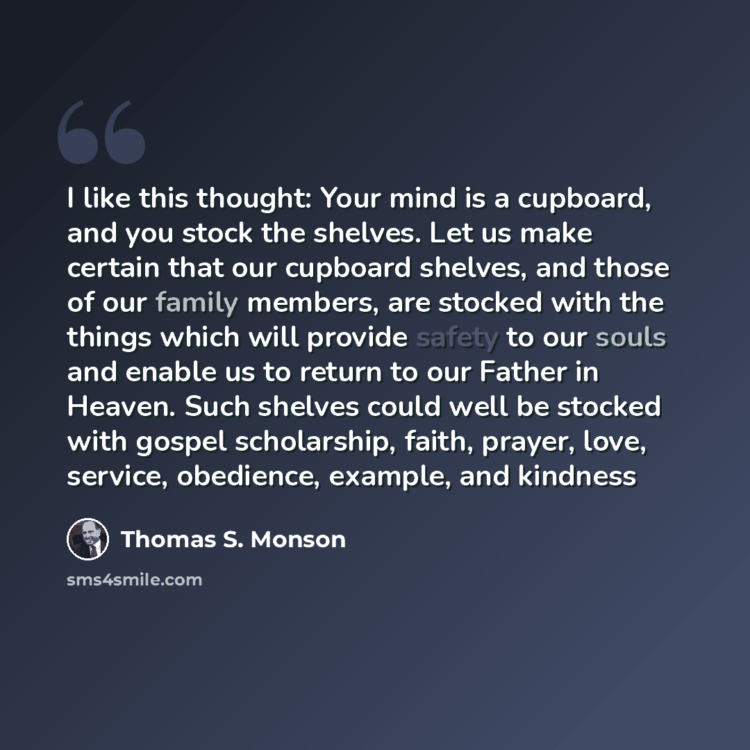“I like this thought: Your mind is a cupboard, and you stock the shelves. Let us make certain that our cupboard shelves, and those of our family members, are stocked with the things which will provide safety to our souls and enable us to return to our Father in Heaven. Such shelves could well be…” quote by Thomas S. Monson