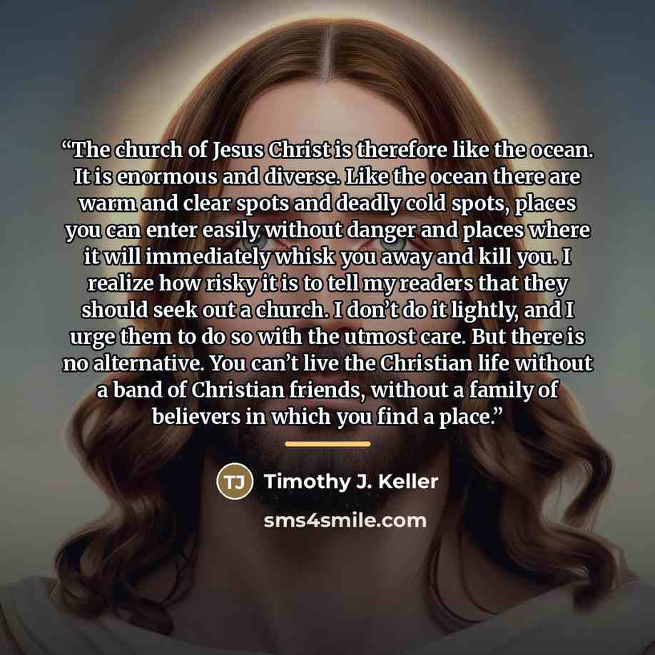“The church of Jesus Christ is therefore like the ocean. It is enormous and diverse. Like the ocean there are warm and clear spots and deadly cold spots, places you can enter easily without danger and places where it will immediately whisk you away and kill you. I realize how risky it is to tell my…” quote by Timothy J. Keller