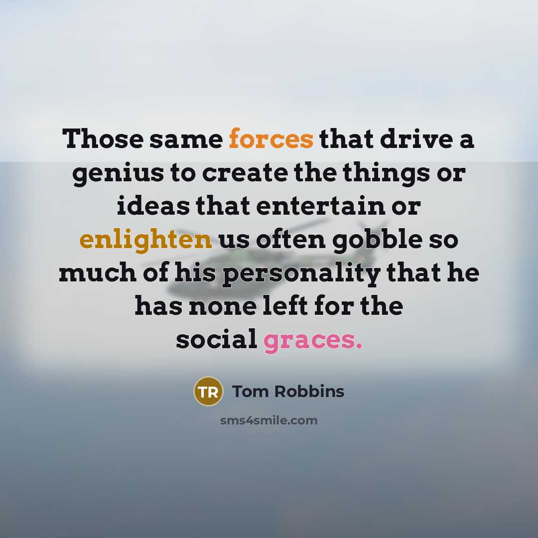 “Those same forces that drive a genius to create the things or ideas that entertain or enlighten us often gobble so much of his personality that he has none left for the social graces.” quote by Tom Robbins