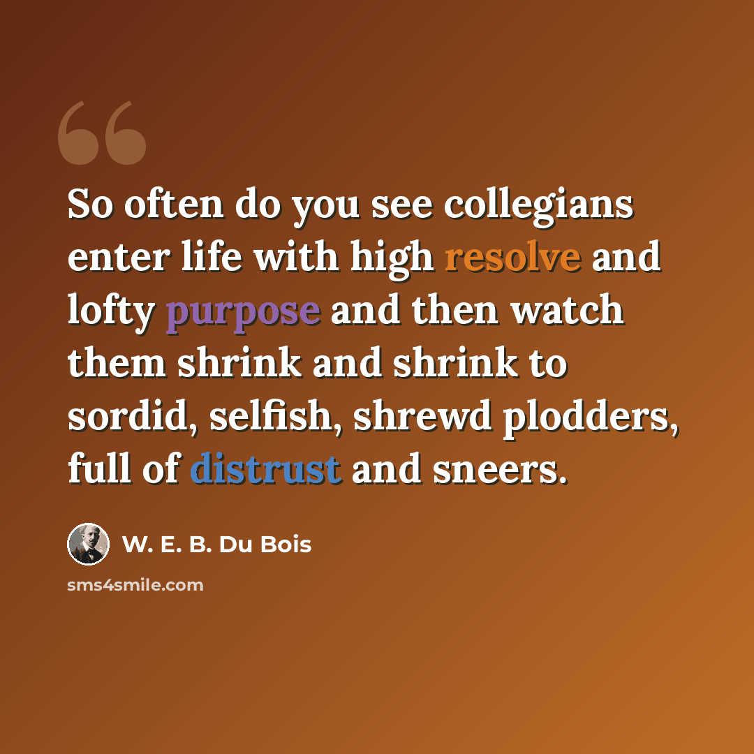“So often do you see collegians enter life with high resolve and lofty purpose and then watch them shrink and shrink to sordid, selfish, shrewd plodders, full of distrust and sneers.” quote by W. E. B. Du Bois