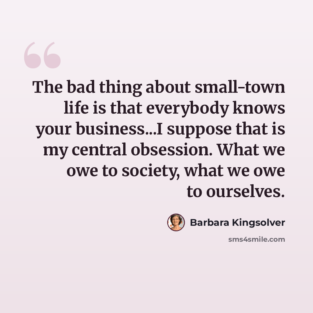 “The bad thing about small-town life is that everybody knows your business...I suppose that is my central obsession. What we owe to society, what we owe to ourselves.” quote by Barbara Kingsolver