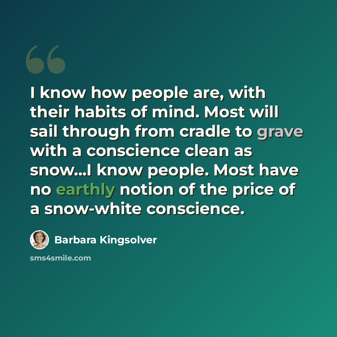 “I know how people are, with their habits of mind. Most will sail through from cradle to grave with a conscience clean as snow...I know people. Most have no earthly notion of the price of a snow-white conscience.” quote by Barbara Kingsolver