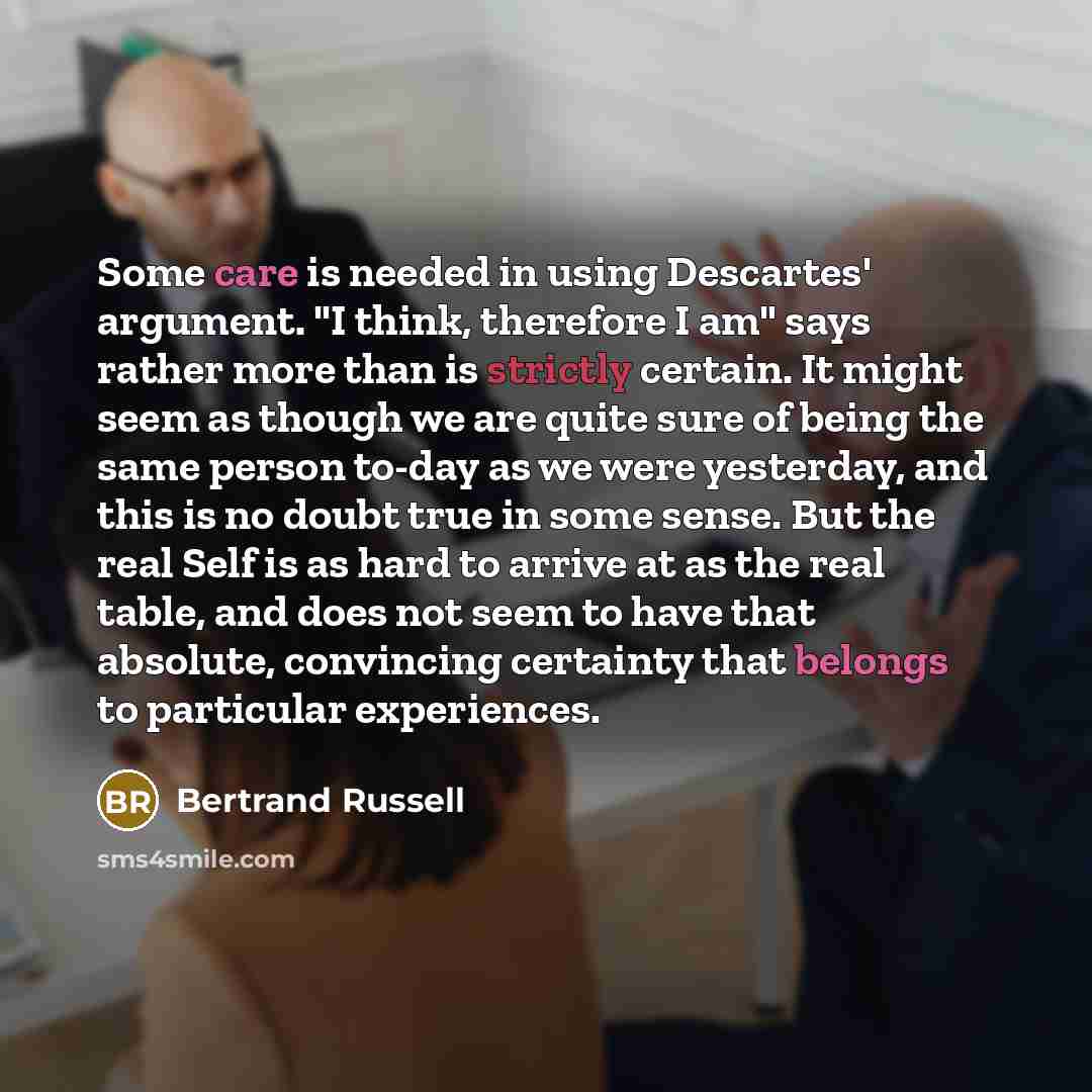 “Some care is needed in using Descartes' argument. "I think, therefore I am" says rather more than is strictly certain. It might seem as though we are quite sure of being the same person to-day as we were yesterday, and this is no doubt true in some sense. But the real Self is as hard to arrive at…” quote by Bertrand Russell