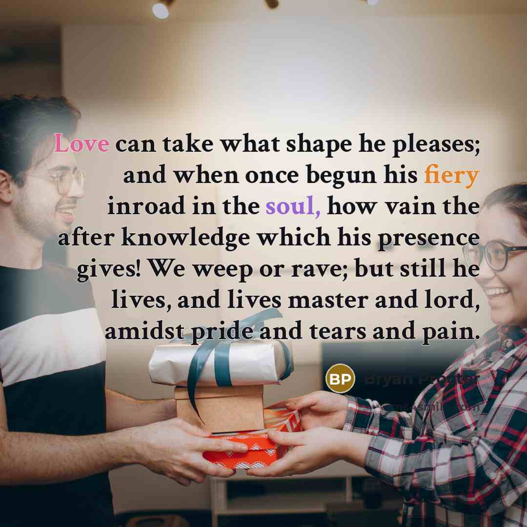 “Love can take what shape he pleases; and when once begun his fiery inroad in the soul, how vain the after knowledge which his presence gives! We weep or rave; but still he lives, and lives master and lord, amidst pride and tears and pain.” quote by Bryan Procter