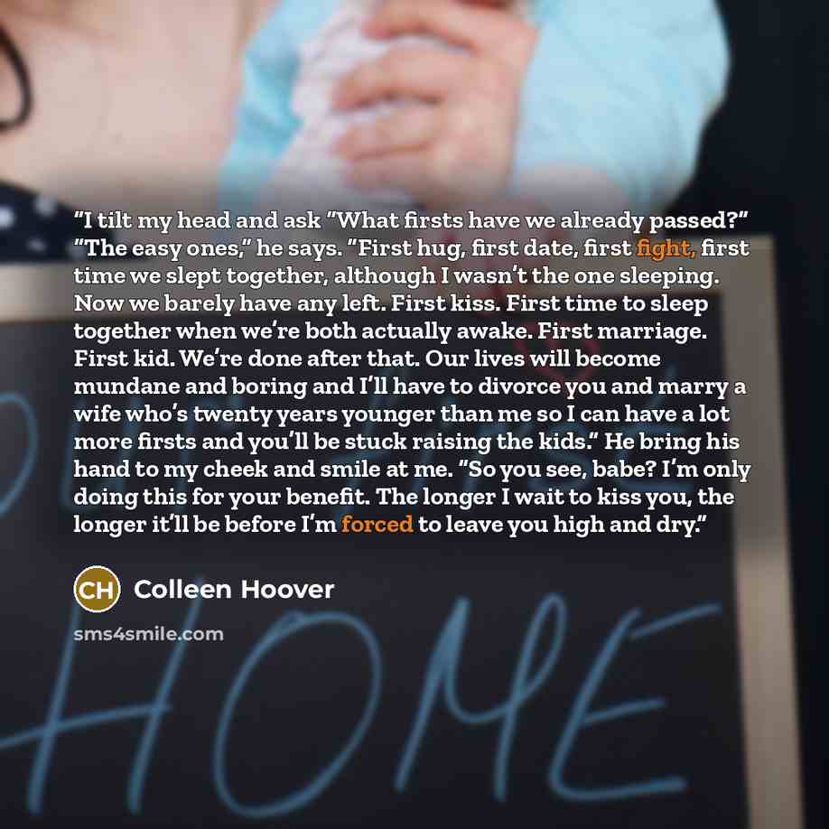 “I tilt my head and ask “What firsts have we already passed?” “The easy ones,” he says. “First hug, first date, first fight, first time we slept together, although I wasn’t the one sleeping. Now we barely have any left. First kiss. First time to sleep together when we’re both actually awake. First…” quote by Colleen Hoover