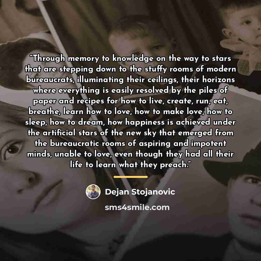 “Through memory to knowledge on the way to stars that are stepping down to the stuffy rooms of modern bureaucrats, illuminating their ceilings, their horizons where everything is easily resolved by the piles of paper and recipes for how to live, create, run, eat, breathe, learn how to love, how to…” quote by Dejan Stojanovic