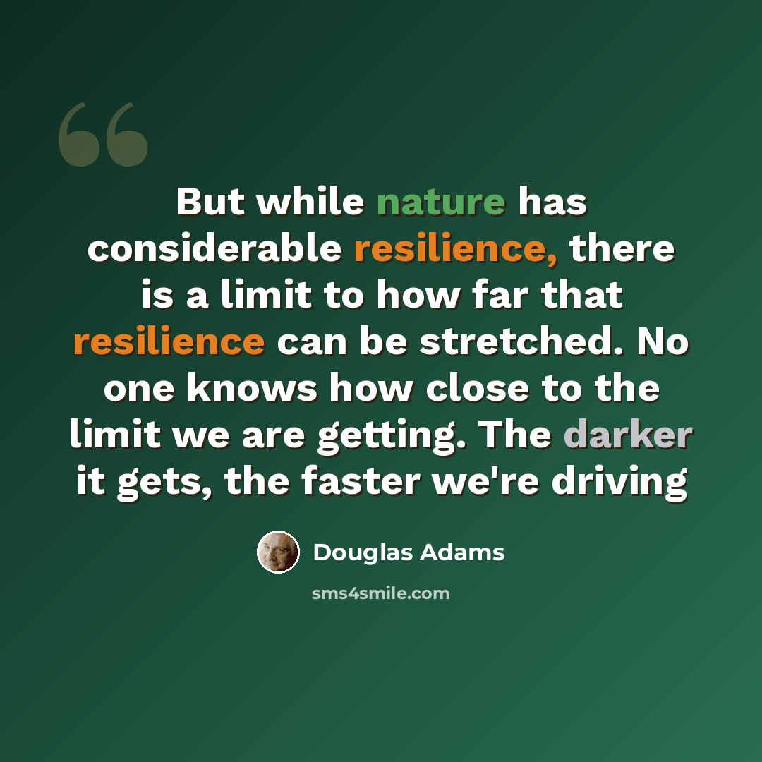 “But while nature has considerable resilience, there is a limit to how far that resilience can be stretched. No one knows how close to the limit we are getting. The darker it gets, the faster we're driving” quote by Douglas Adams