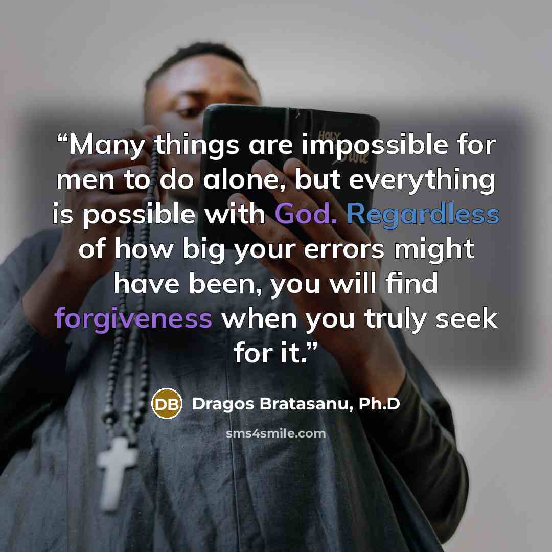 “Many things are impossible for men to do alone, but everything is possible with God. Regardless of how big your errors might have been, you will find forgiveness when you truly seek for it.” quote by Dragos Bratasanu, Ph.D