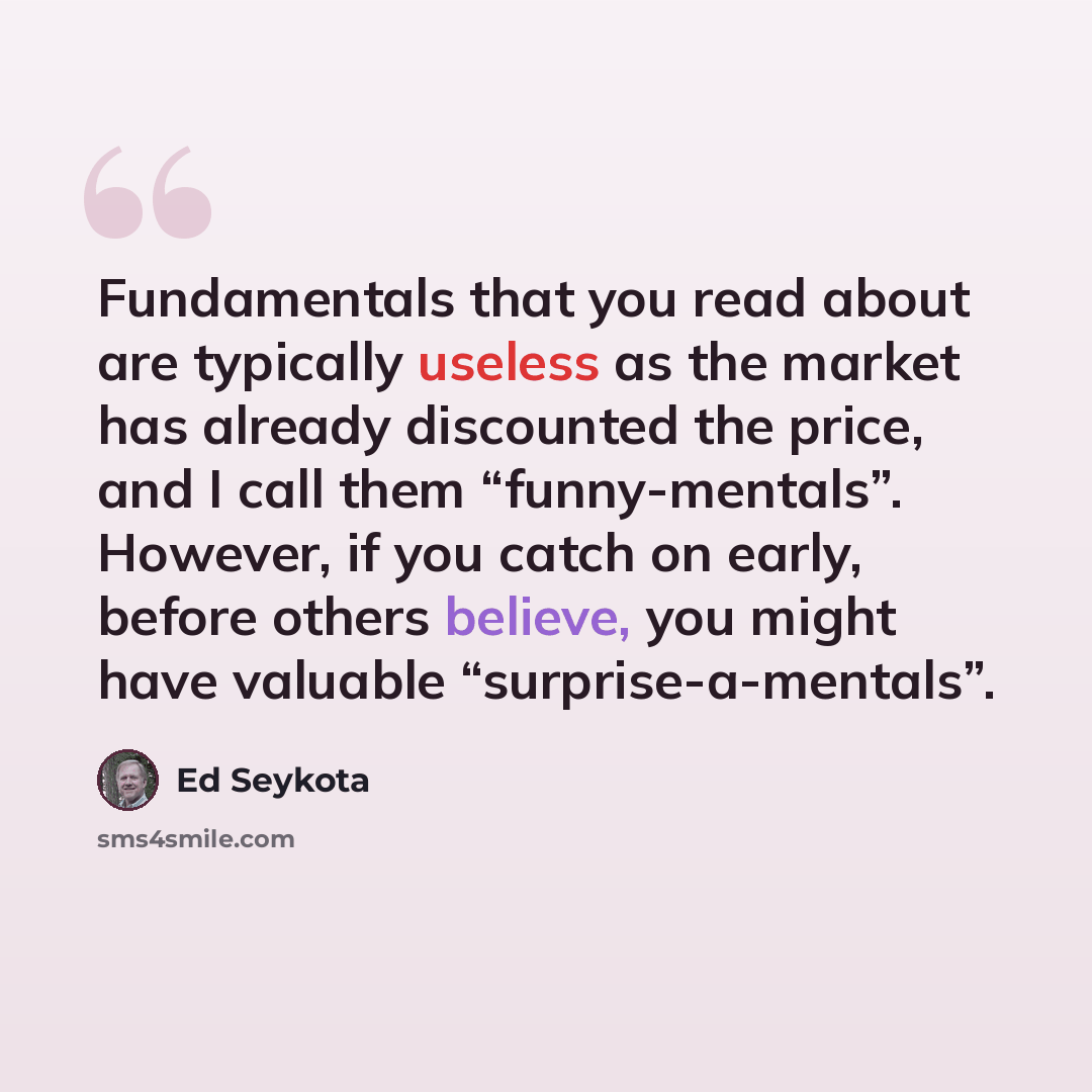 “Fundamentals that you read about are typically useless as the market has already discounted the price, and I call them “funny-mentals”. However, if you catch on early, before others believe, you might have valuable “surprise-a-mentals”.” quote by Ed Seykota