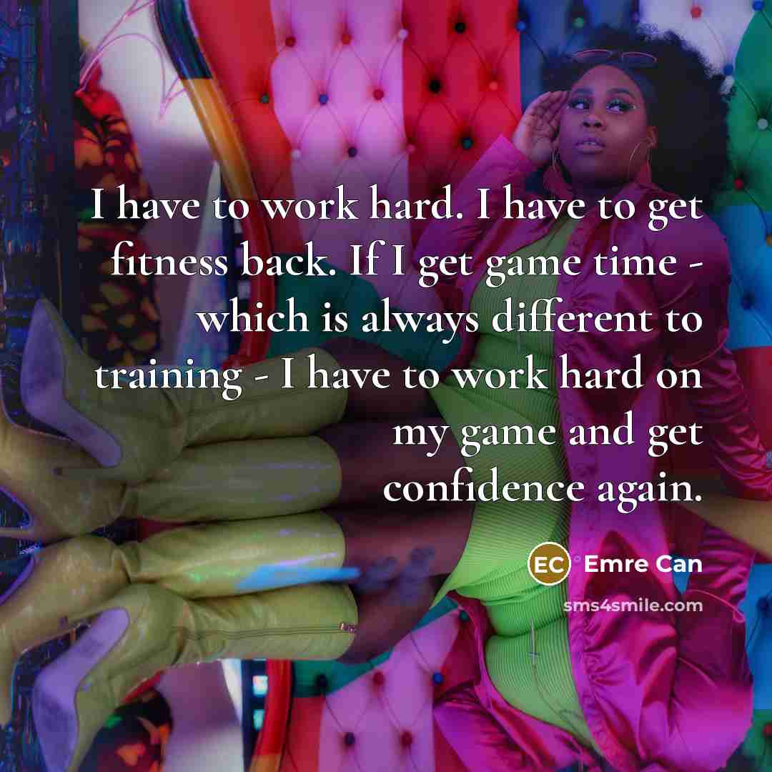 “I have to work hard. I have to get fitness back. If I get game time - which is always different to training - I have to work hard on my game and get confidence again.” quote by Emre Can