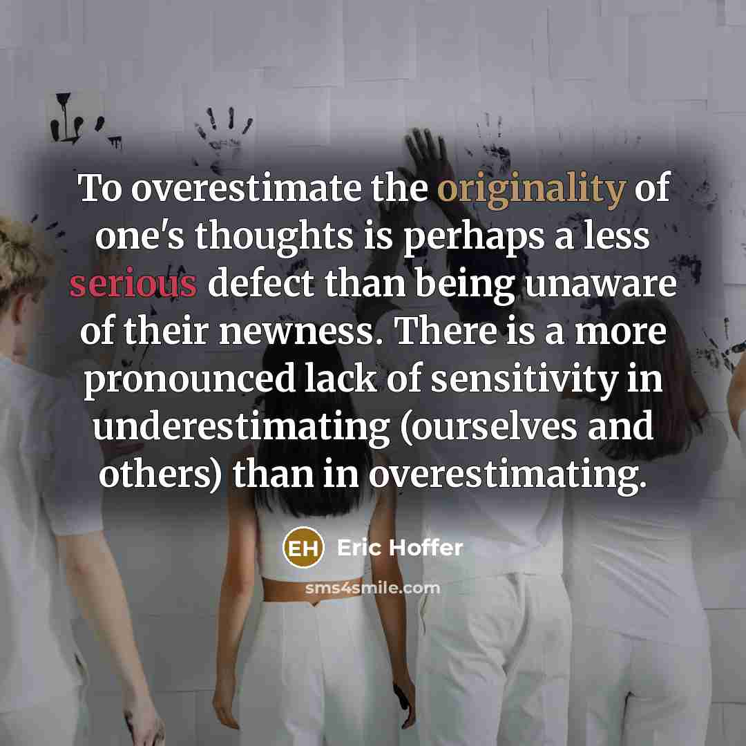“To overestimate the originality of one's thoughts is perhaps a less serious defect than being unaware of their newness. There is a more pronounced lack of sensitivity in underestimating (ourselves and others) than in overestimating.” quote by Eric Hoffer