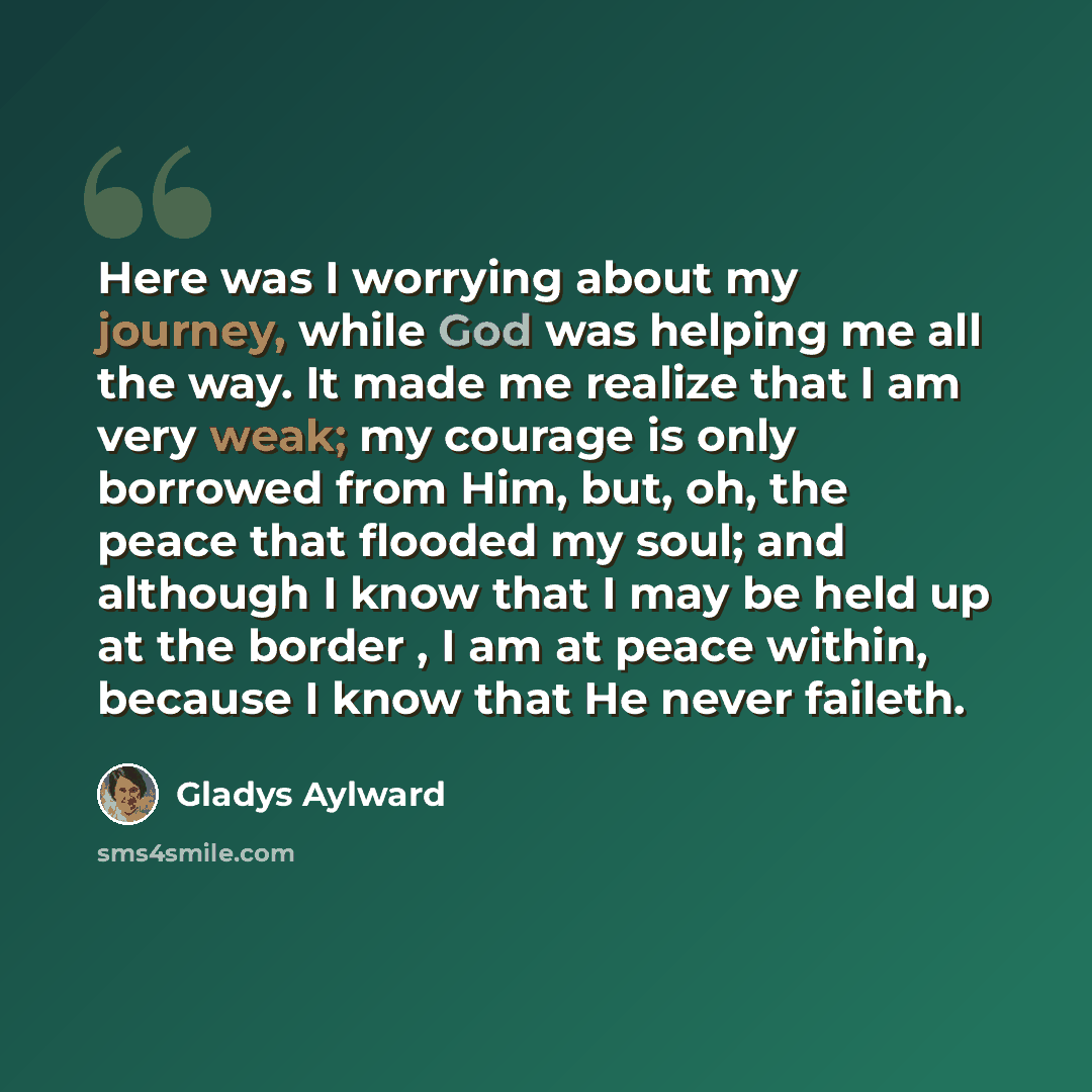 “Here was I worrying about my journey, while God was helping me all the way. It made me realize that I am very weak; my courage is only borrowed from Him, but, oh, the peace that flooded my soul; and although I know that I may be held up at the border , I am at peace within, because I know that He…” quote by Gladys Aylward