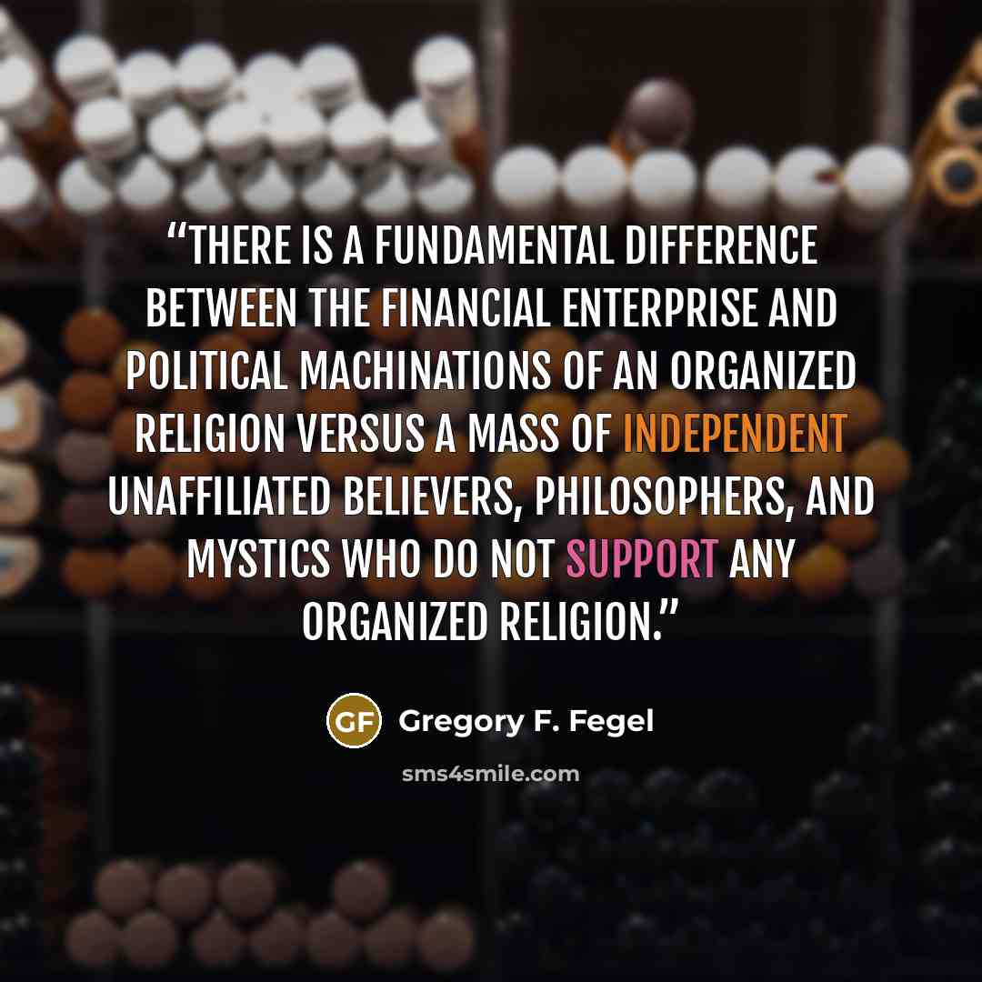 “There is a fundamental difference between the financial enterprise and political machinations of an organized religion versus a mass of independent unaffiliated believers, philosophers, and mystics who do not support any organized religion.” quote by Gregory F. Fegel
