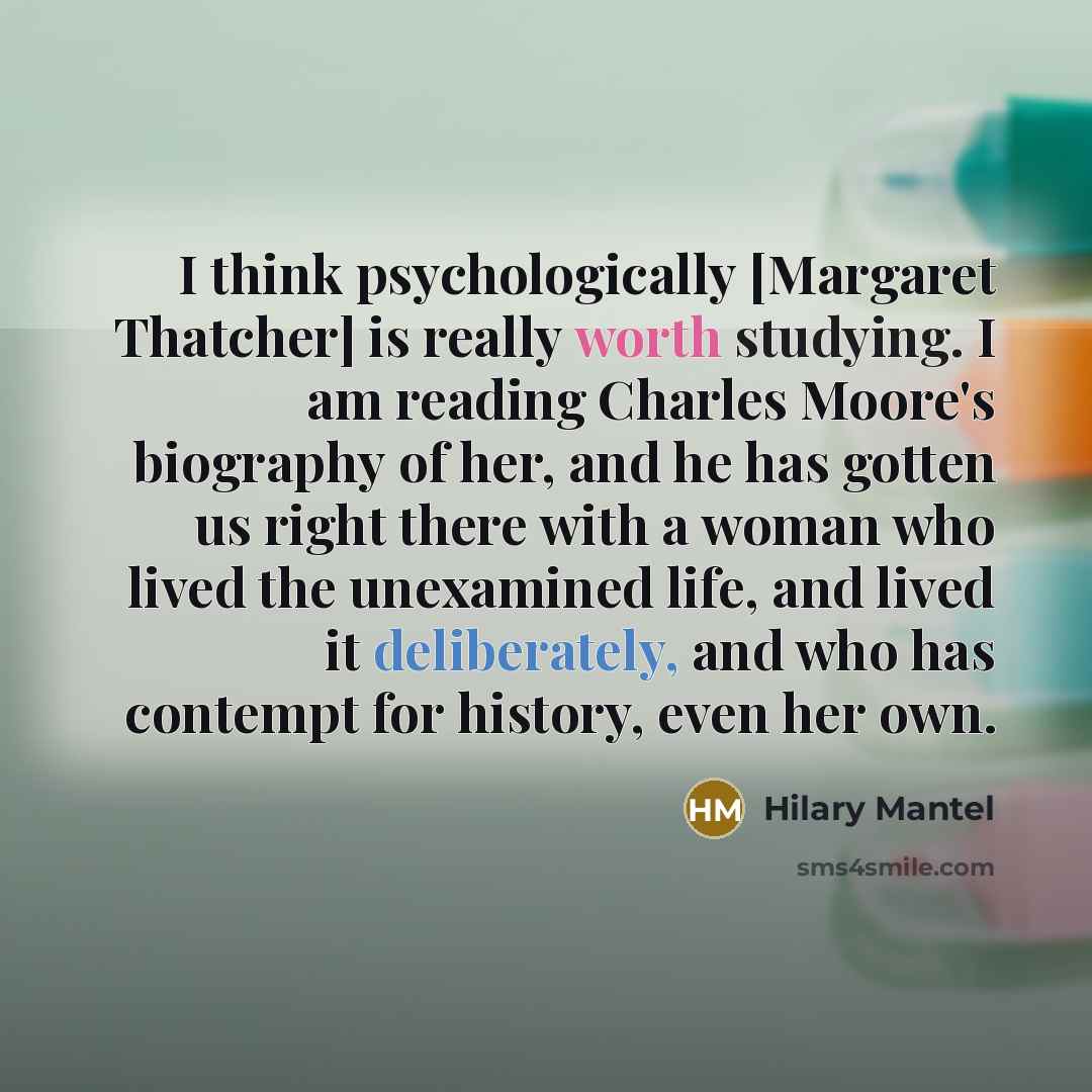 “I think psychologically [Margaret Thatcher] is really worth studying. I am reading Charles Moore's biography of her, and he has gotten us right there with a woman who lived the unexamined life, and lived it deliberately, and who has contempt for history, even her own.” quote by Hilary Mantel