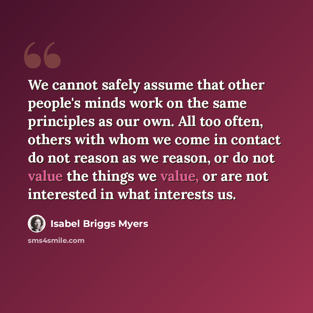 “We cannot safely assume that other people's minds work on the same principles as our own. All too often, others with whom we come in contact do not reason as we reason, or do not value the things we value, or are not interested in what interests us.” quote by Isabel Briggs Myers