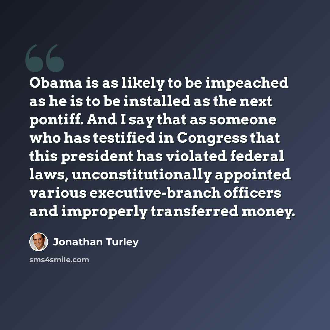 “Obama is as likely to be impeached as he is to be installed as the next pontiff. And I say that as someone who has testified in Congress that this president has violated federal laws, unconstitutionally appointed various executive-branch officers and improperly transferred money.” quote by Jonathan Turley