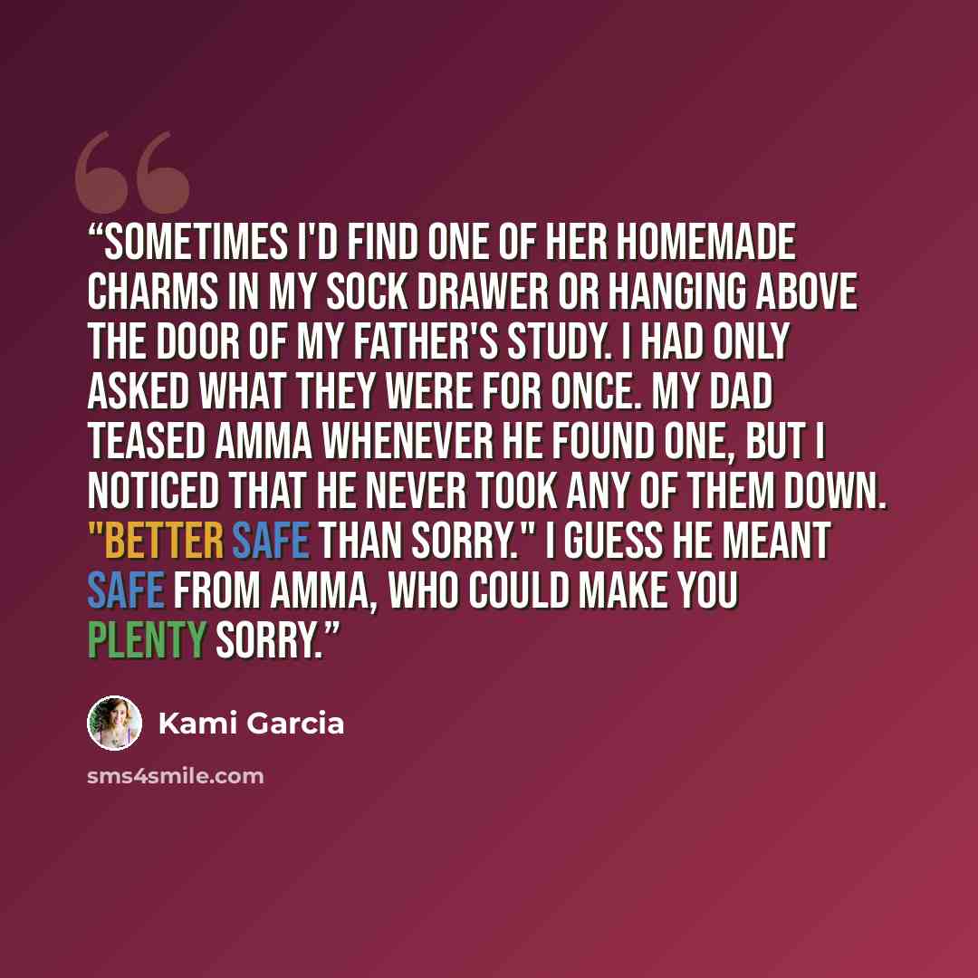 “Sometimes I'd find one of her homemade charms in my sock drawer or hanging above the door of my father's study. I had only asked what they were for once. My dad teased Amma whenever he found one, but I noticed that he never took any of them down. "Better safe than sorry." I guess he meant safe…” quote by Kami Garcia