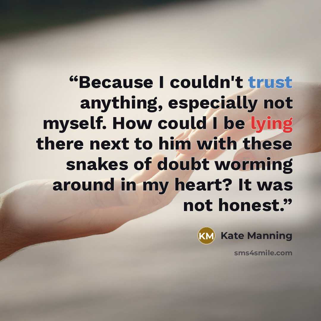 “Because I couldn't trust anything, especially not myself. How could I be lying there next to him with these snakes of doubt worming around in my heart? It was not honest.” quote by Kate Manning